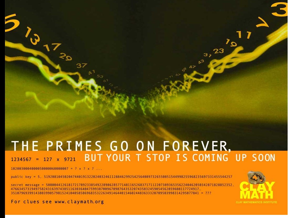 Clay Mathematics Institute subway poster. A dark tunnel with prime numbers
                  receding into the distance, above the line THE PRIMES GO ON FOREVER, BUT YOUR
                  T STOP IS COMING UP SOON. Below, in small monospace: 1234567 = 127 x 9721;
                  1020030004000050000060000007 = ? x ? x ? ...; a public key and an encrypted
                  message; and For clues see www.claymath.org.